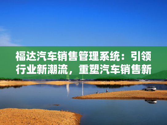 福达汽车销售管理系统：引领行业新潮流，重塑汽车销售新纪元