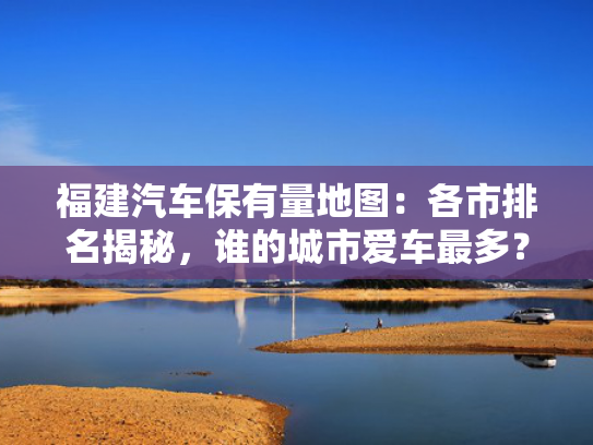 福建汽车保有量地图：各市排名揭秘，谁的城市爱车最多？