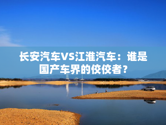 长安汽车VS江淮汽车：谁是国产车界的佼佼者？