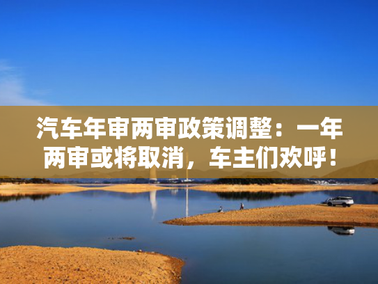汽车年审两审政策调整：一年两审或将取消，车主们欢呼！