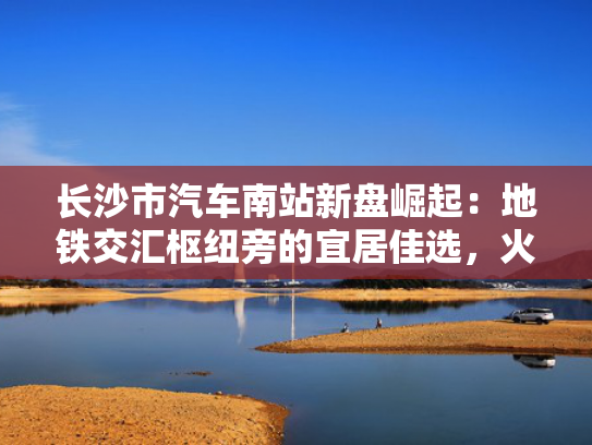 长沙市汽车南站新盘崛起：地铁交汇枢纽旁的宜居佳选，火爆开盘在即！