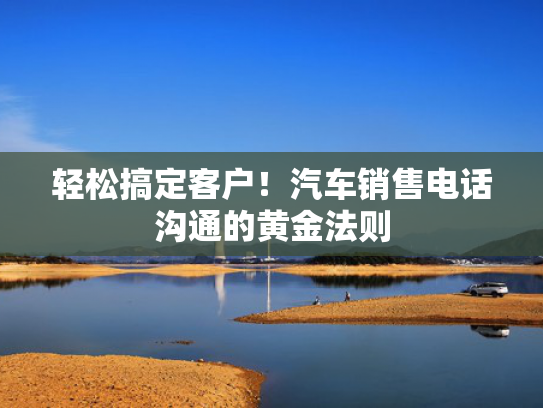 轻松搞定客户！汽车销售电话沟通的黄金法则
