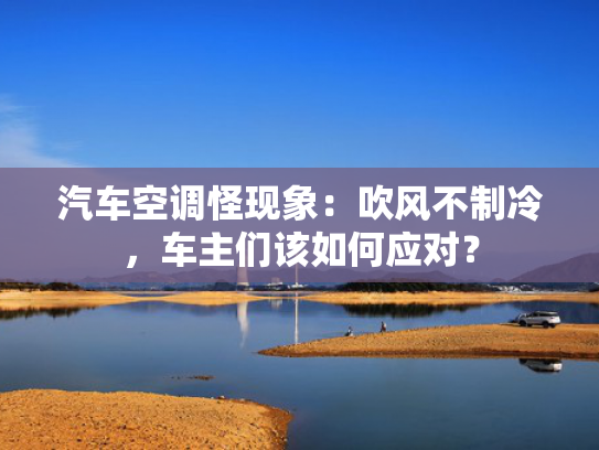 汽车空调怪现象：吹风不制冷，车主们该如何应对？