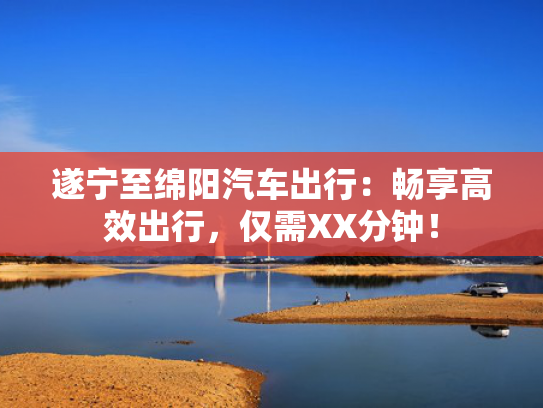 遂宁至绵阳汽车出行：畅享高效出行，仅需XX分钟！