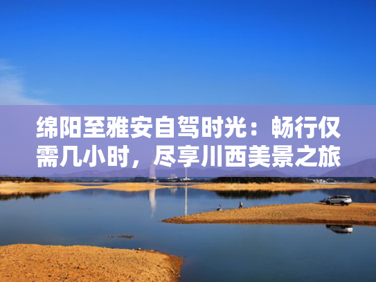 绵阳至雅安自驾时光：畅行仅需几小时，尽享川西美景之旅！