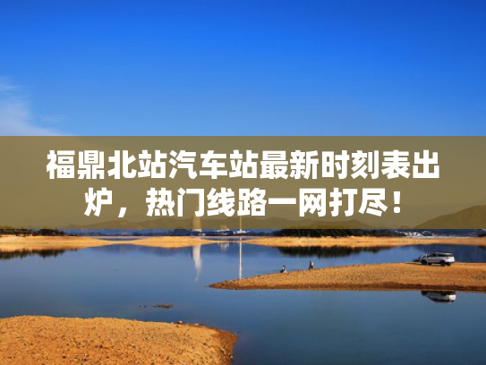福鼎北站汽车站最新时刻表出炉，热门线路一网打尽！