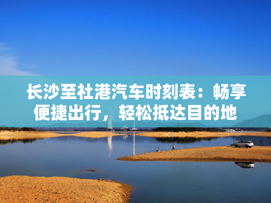 长沙至社港汽车时刻表：畅享便捷出行，轻松抵达目的地