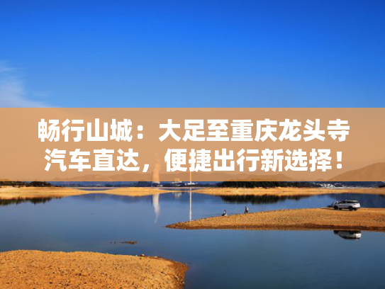 畅行山城：大足至重庆龙头寺汽车直达，便捷出行新选择！