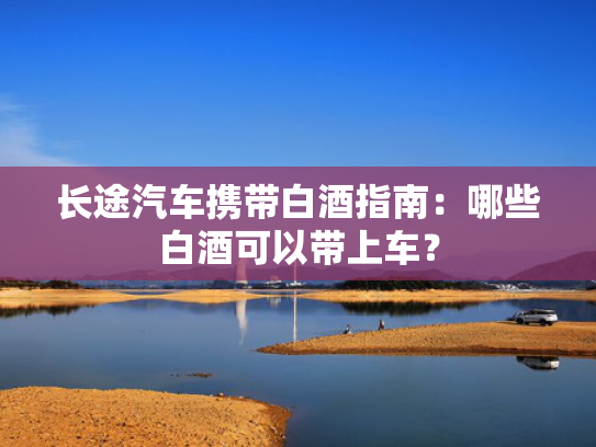 长途汽车携带白酒指南：哪些白酒可以带上车？携带-第1张图片-一稳号选号车务