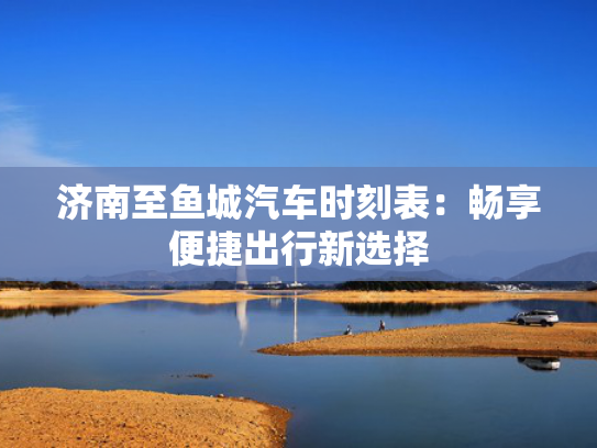 济南至鱼城汽车时刻表：畅享便捷出行新选择
