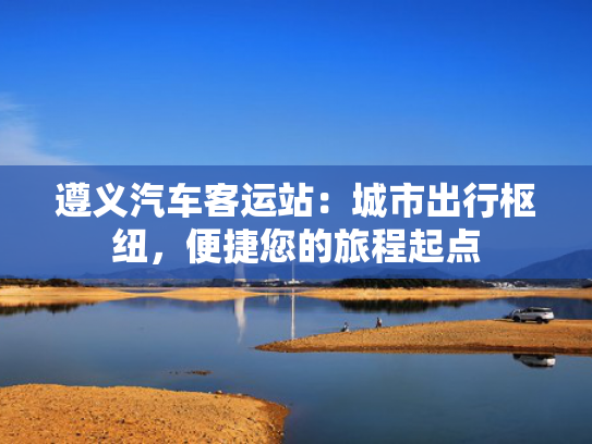 遵义汽车客运站：城市出行枢纽，便捷您的旅程起点