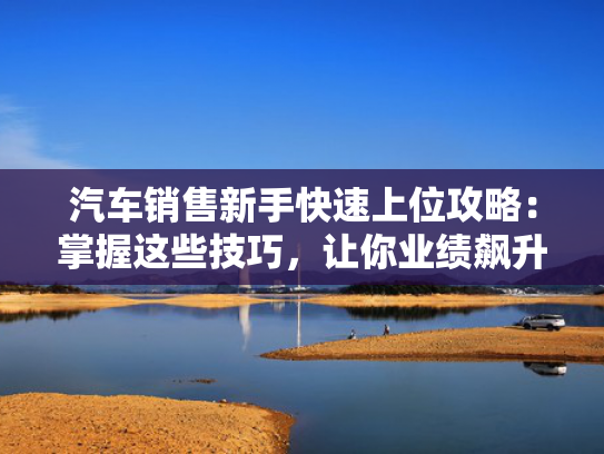 汽车销售新手快速上位攻略：掌握这些技巧，让你业绩飙升！