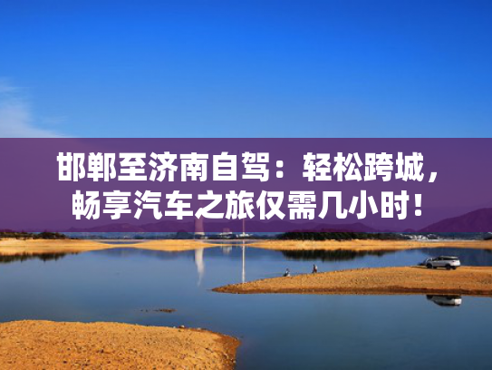 邯郸至济南自驾：轻松跨城，畅享汽车之旅仅需几小时！