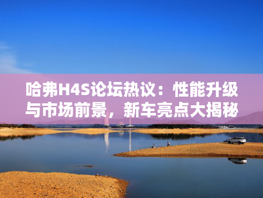 哈弗H4S论坛热议：性能升级与市场前景，新车亮点大揭秘！
