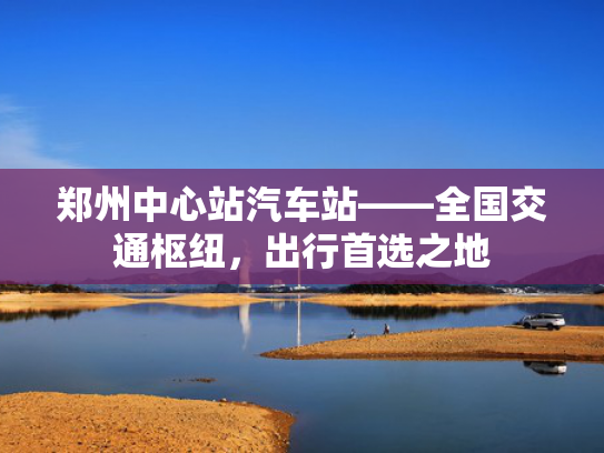 郑州中心站汽车站——全国交通枢纽，出行首选之地