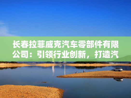 长春拉菲威克汽车零部件有限公司：引领行业创新，打造汽车零部件行业新标杆