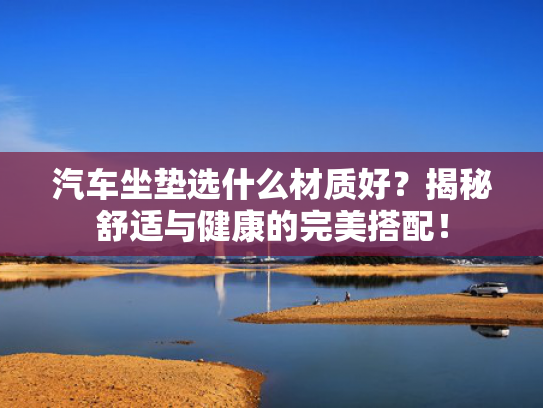 汽车坐垫选什么材质好？揭秘舒适与健康的完美搭配！