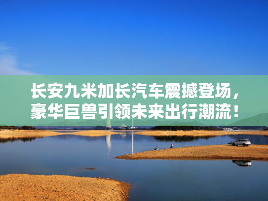 长安九米加长汽车震撼登场，豪华巨兽引领未来出行潮流！