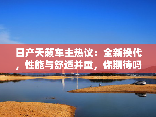 日产天籁车主热议：全新换代，性能与舒适并重，你期待吗？