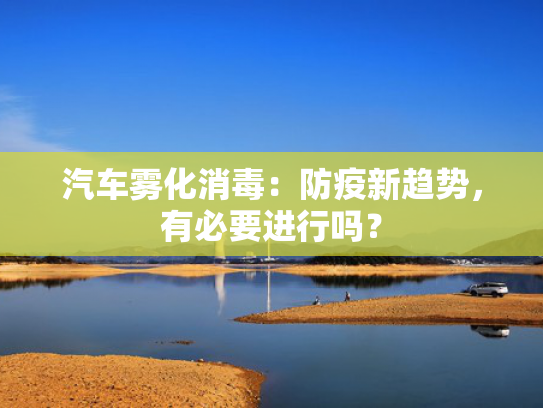 汽车雾化消毒：防疫新趋势，有必要进行吗？