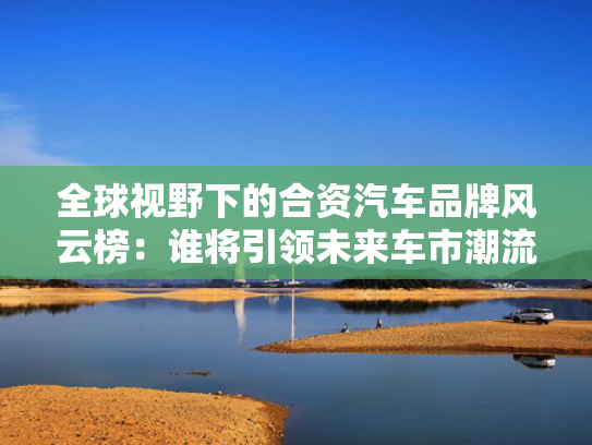 全球视野下的合资汽车品牌风云榜：谁将引领未来车市潮流？
