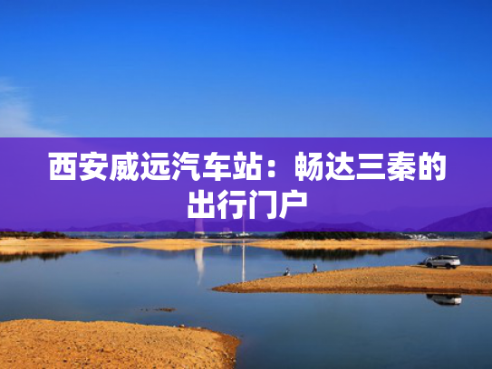 西安威远汽车站：畅达三秦的出行门户