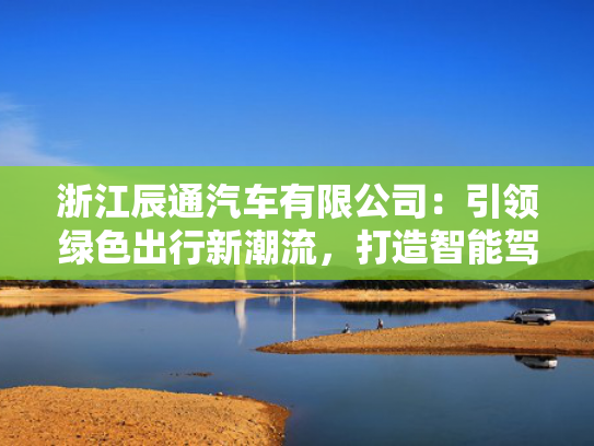 浙江辰通汽车有限公司：引领绿色出行新潮流，打造智能驾驶新标杆！