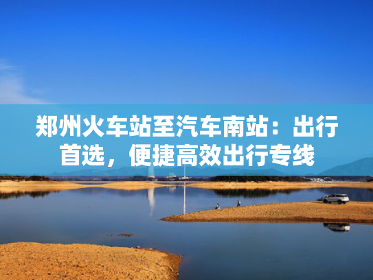 郑州火车站至汽车南站：出行首选，便捷高效出行专线