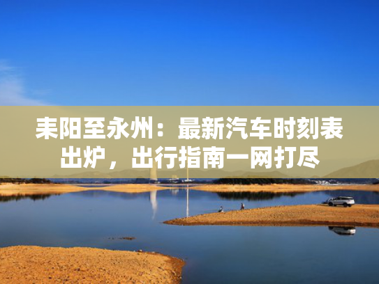 耒阳至永州：最新汽车时刻表出炉，出行指南一网打尽