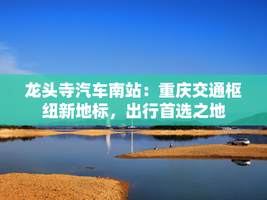 龙头寺汽车南站：重庆交通枢纽新地标，出行首选之地