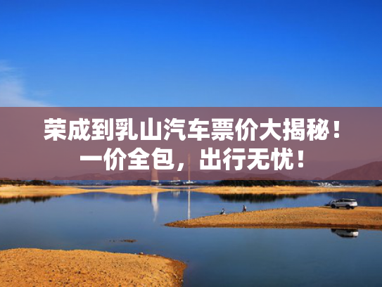 荣成到乳山汽车票价大揭秘！一价全包，出行无忧！