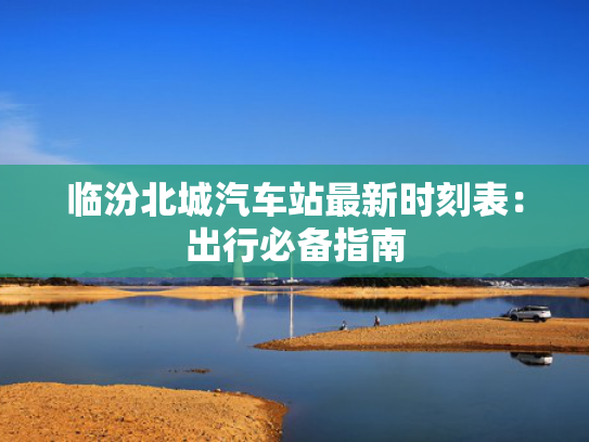 临汾北城汽车站最新时刻表：出行必备指南
