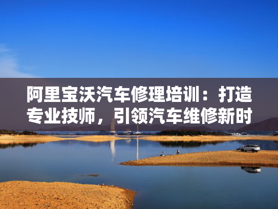 阿里宝沃汽车修理培训：打造专业技师，引领汽车维修新时代