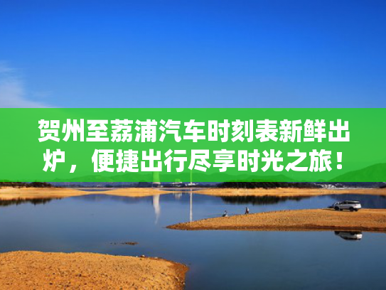 贺州至荔浦汽车时刻表新鲜出炉，便捷出行尽享时光之旅！