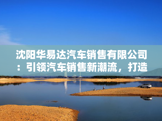 沈阳华易达汽车销售有限公司：引领汽车销售新潮流，打造一站式购车体验中心