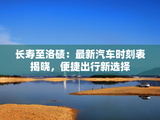 长寿至洛碛：最新汽车时刻表揭晓，便捷出行新选择