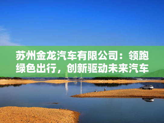 苏州金龙汽车有限公司：领跑绿色出行，出行创新车产创新驱动未来汽车产业新篇章-第1张图片-一稳号选号车务