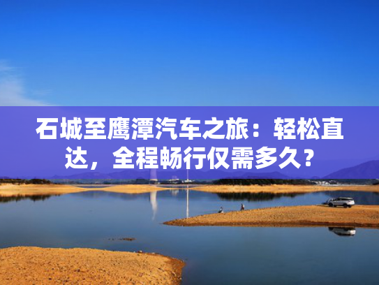 石城至鹰潭汽车之旅：轻松直达，全程畅行仅需多久？