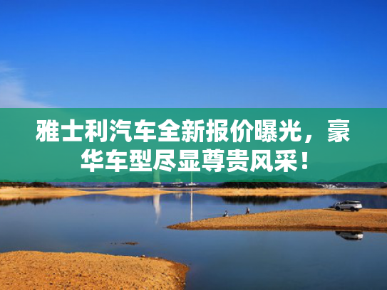 雅士利汽车全新报价曝光，豪华车型尽显尊贵风采！