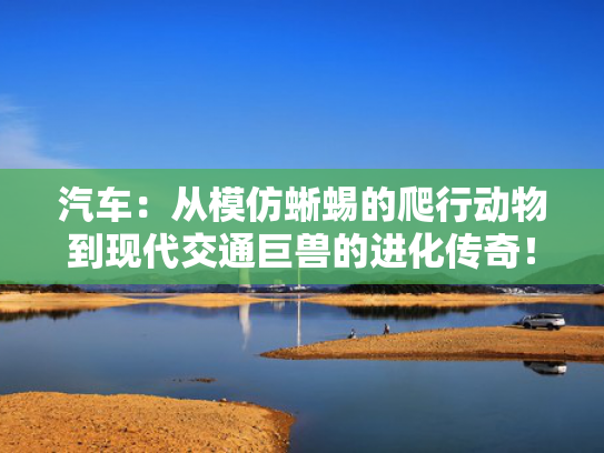 汽车：从模仿蜥蜴的爬行动物到现代交通巨兽的进化传奇！