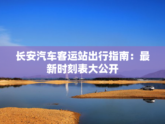 长安汽车客运站出行指南：最新时刻表大公开