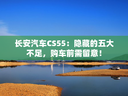 长安汽车CS55：隐藏的五大不足，购车前需留意！