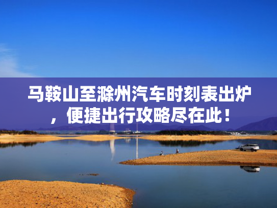 马鞍山至滁州汽车时刻表出炉，便捷出行攻略尽在此！
