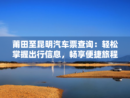 莆田至昆明汽车票查询：轻松掌握出行信息，畅享便捷旅程