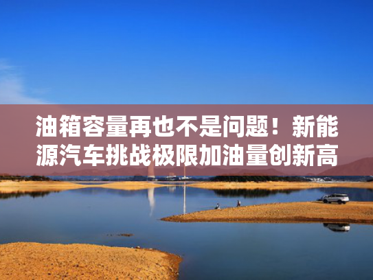 油箱容量再也不是问题！新能源汽车挑战极限加油量创新高