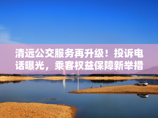 清远公交服务再升级！服务投诉电话曝光，再升障新乘客权益保障新举措-第1张图片-一稳号选号车务