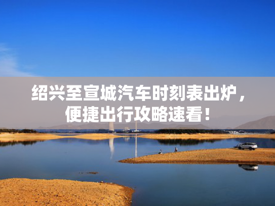 绍兴至宣城汽车时刻表出炉，便捷出行攻略速看！