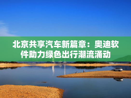 北京共享汽车新篇章：奥迪软件助力绿色出行潮流涌动