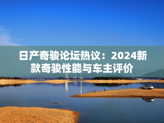 日产奇骏论坛热议：2024新款奇骏性能与车主评价