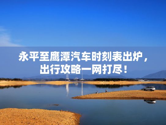 永平至鹰潭汽车时刻表出炉，出行攻略一网打尽！